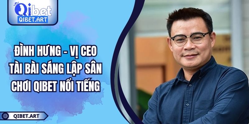 Đình Hưng - Vị CEO Tài Bài Sáng Lập Sân Chơi QIBET Nổi Tiếng